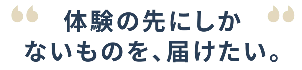 体験の先にしかないものを届けたい